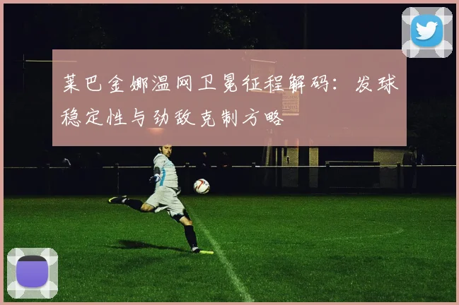 莱巴金娜温网卫冕征程解码：发球稳定性与劲敌克制方略
