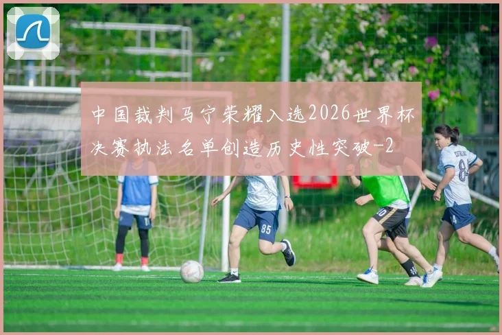 中国裁判马宁荣耀入选2026世界杯决赛执法名单创造历史性突破