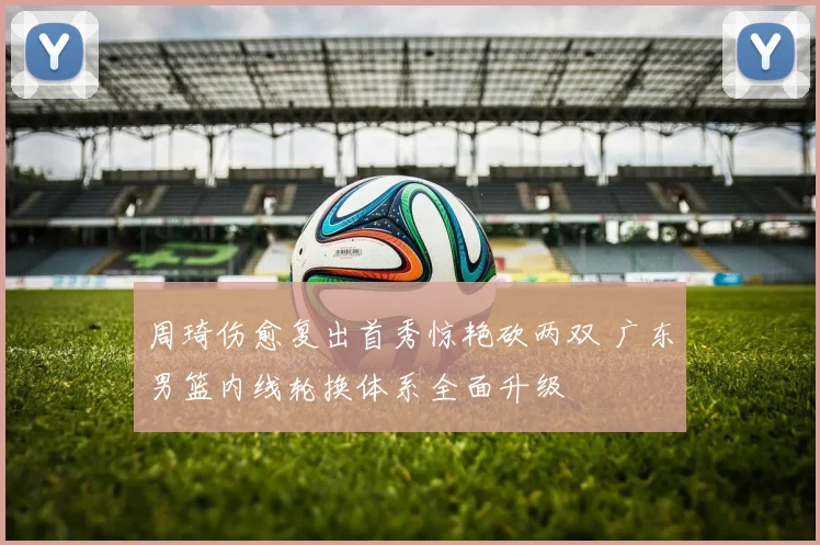周琦伤愈复出首秀惊艳砍两双 广东男篮内线轮换体系全面升级