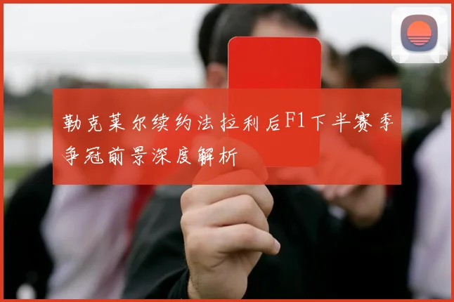 勒克莱尔续约法拉利后F1下半赛季争冠前景深度解析