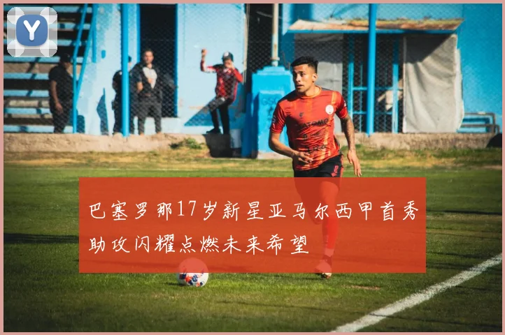 巴塞罗那17岁新星亚马尔西甲首秀助攻闪耀点燃未来希望