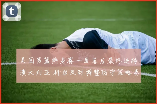 美国男篮热身赛一度落后最终逆转澳大利亚 科尔及时调整防守策略奏效