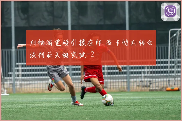 利物浦重磅引援在即 洛卡特利转会谈判获关键突破