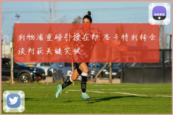 利物浦重磅引援在即 洛卡特利转会谈判获关键突破