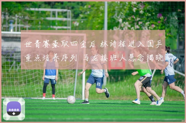 世青赛豪取四金后 林诗栋进入国乒重点培养序列 马龙接班人悬念揭晓