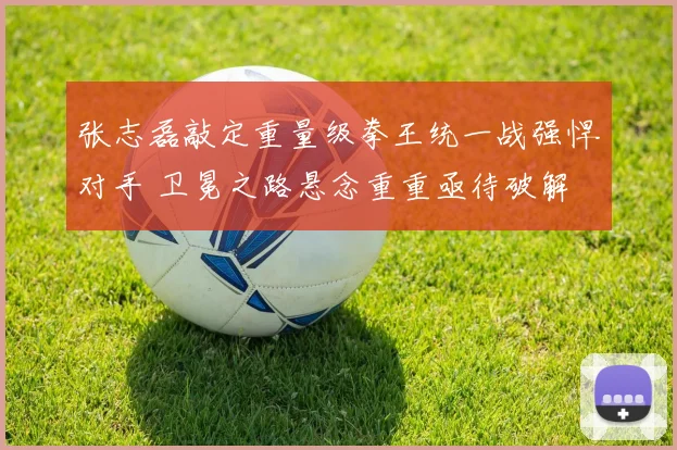 张志磊敲定重量级拳王统一战强悍对手 卫冕之路悬念重重亟待破解