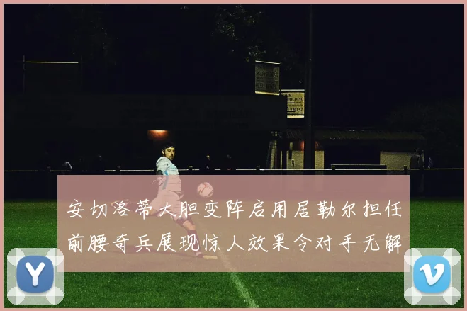 安切洛蒂大胆变阵启用居勒尔担任前腰奇兵展现惊人效果令对手无解