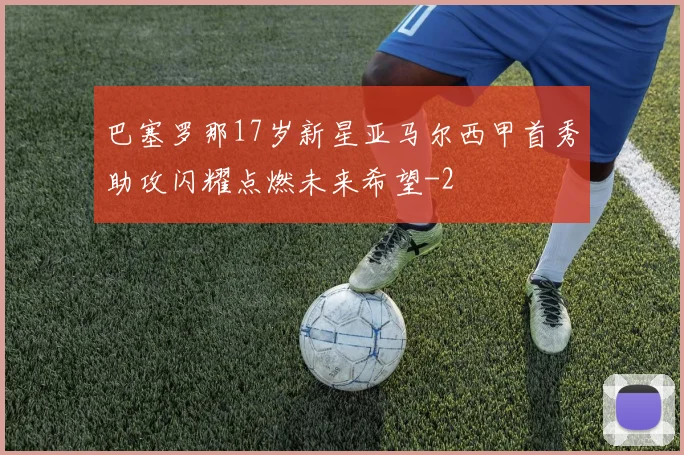 巴塞罗那17岁新星亚马尔西甲首秀助攻闪耀点燃未来希望