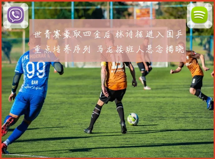 世青赛豪取四金后 林诗栋进入国乒重点培养序列 马龙接班人悬念揭晓