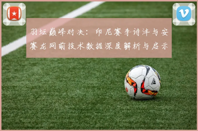 羽坛巅峰对决:印尼赛李诗沣与安赛龙网前技术数据深度解析与启示