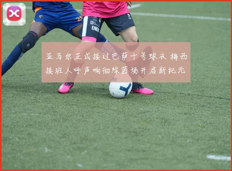 亚马尔正式接过巴萨十号球衣 梅西接班人呼声响彻绿茵场开启新纪元