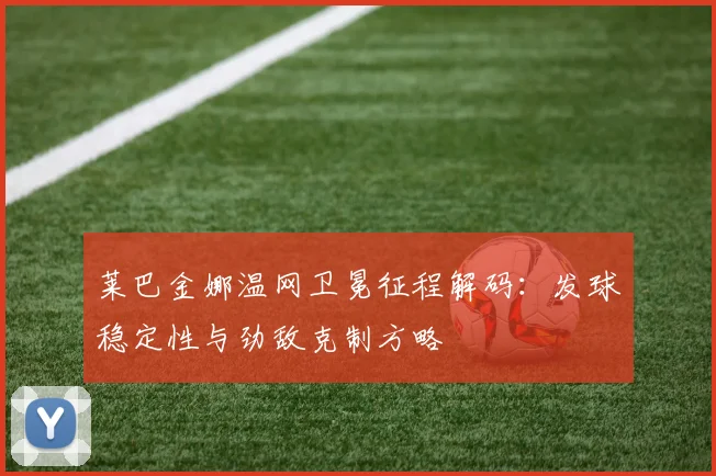 莱巴金娜温网卫冕征程解码:发球稳定性与劲敌克制方略