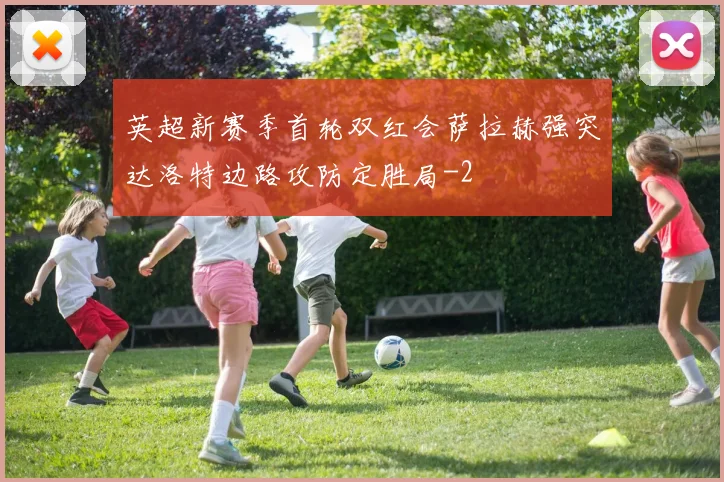 英超新赛季首轮双红会萨拉赫强突达洛特边路攻防定胜局