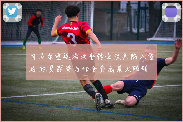 内马尔重返诺坎普转会谈判陷入僵局 球员薪资与转会费成最大障碍