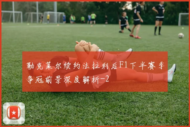 勒克莱尔续约法拉利后F1下半赛季争冠前景深度解析