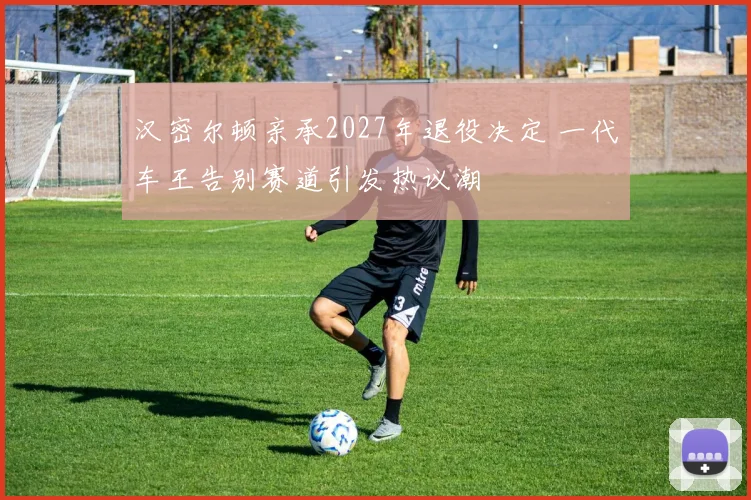 汉密尔顿亲承2027年退役决定 一代车王告别赛道引发热议潮