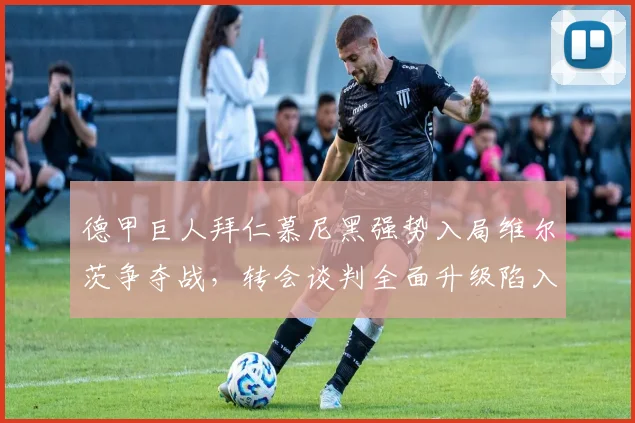 德甲巨人拜仁慕尼黑强势入局维尔茨争夺战，转会谈判全面升级陷入白热化