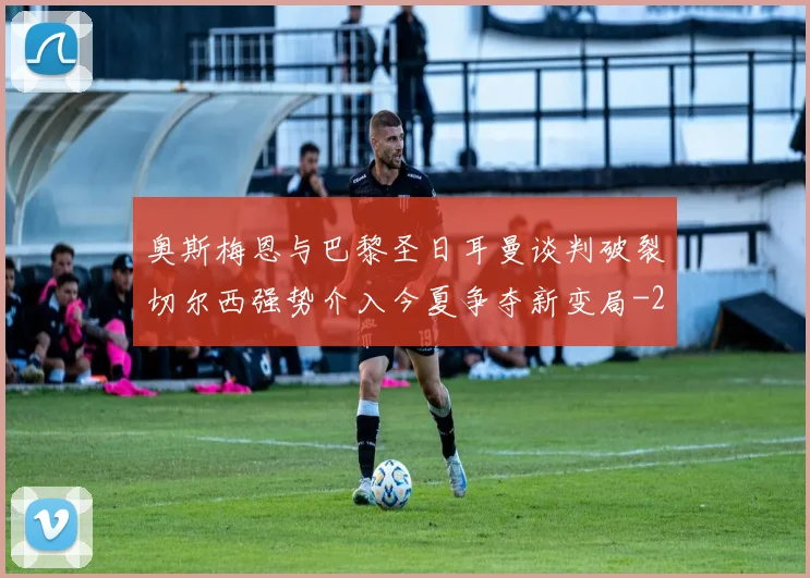 奥斯梅恩与巴黎圣日耳曼谈判破裂切尔西强势介入今夏争夺新变局